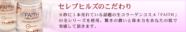 セレブヒルズのこだわり 20秒に１本売れている話題の生コラーゲンコスメ「FAITH」の全シリーズを使用。驚きの潤いと保水力をあなたの肌で実感して頂きます。