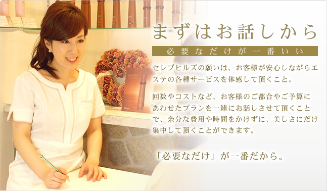 まずはお話しから セレブヒルズの願いは、お客様が安心しながらエステの各種サービスを体感して頂くこと。回数やコストなど、お客様のご都合やご予算にあわせたプランを一緒にお話しさせて頂くことで、余分な費用や時間をかけずに、美しさにだけ集中して頂くことができます。「必要なだけ」が一番だから。