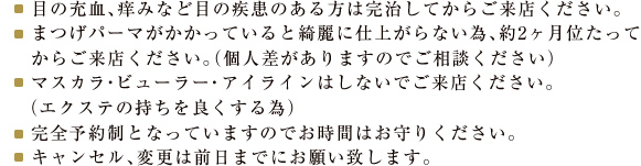 目の充血、痒みなど目の疾患のある方は完治してからご来店ください。
まつげパーマがかかっていると綺麗に仕上がらない為、約2ヶ月位たってからご来店ください。（個人差がありますのでご相談ください）
マスカラ・ビューラー・アイラインはしないでご来店ください。
 （エクステの持ちを良くする為）
完全予約制となっていますのでお時間はお守りください。
キャンセル、変更は前日までにお願い致します。